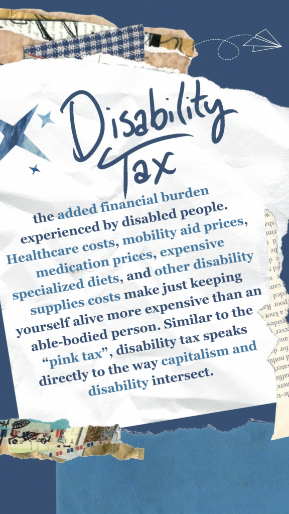 Disability Tax refers to the added financial burden experienced by disabled people. Healthcare costs, mobility aid prices, medication prices, expensive specialized diets, and other disability supplies costs make just keeping yourself alive more expensive than an able-bodied person. Similar to the “pink tax”, disability tax speaks directly to the way capitalism and disability intersect.