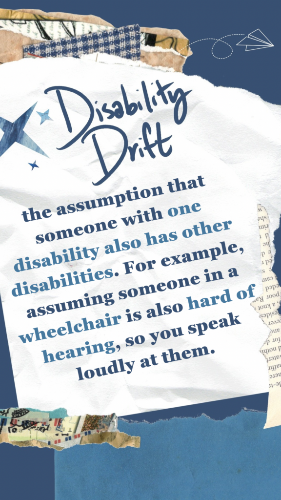 Disability Drift refers to the assumption that someone with one disability also has other disabilities. For example, assuming someone in a wheelchair is also hard of hearing, so you speak loudly at them.