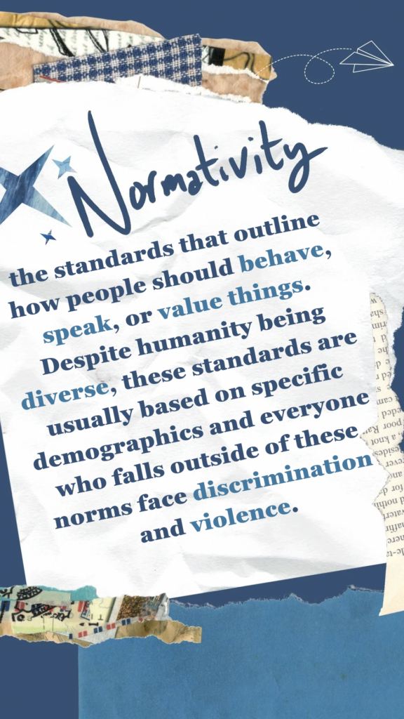 Normativity refers to the standards that outline how people should behave, speak, or value things. Despite humanity being diverse, these standards are usually based on specific demographics and everyone who falls outside of these norms face discrimination and violence.