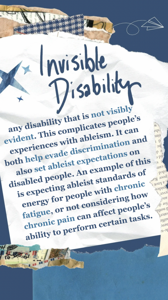 Invisible Disability refers to any disability that is not visibly evident. This complicates people’s experiences with ableism. It can both help evade discrimination and also set ableist expectations on disabled people. An example of this is expecting ableist standards of energy for people with chronic fatigue, or not considering how chronic pain can affect people’s ability to perform certain tasks.
