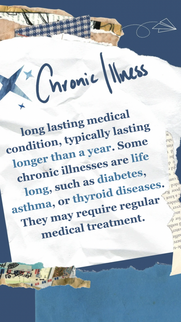 Chronic Illness refers to long lasting medical condition, typically lasting longer than a year. Some chronic illnesses are life long, such as diabetes, asthma, or thyroid diseases. They may require regular medical treatment.