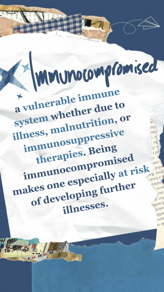 Immunocompromised refers to a vulnerable immune system whether due to illness, malnutrition, or immunosuppressive therapies. Being immunocompromised makes one especially at risk of developing further illnesses.