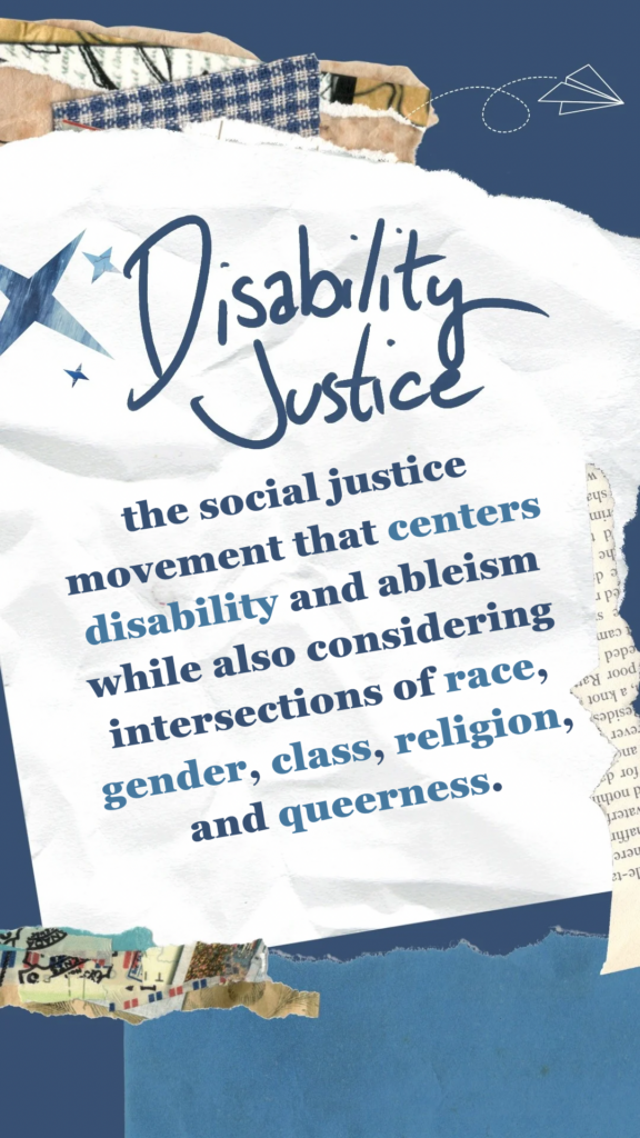 Disability Justice refers the social justice movement that centers disability and ableism while also considering intersections of race, gender, class, religion, and queerness.