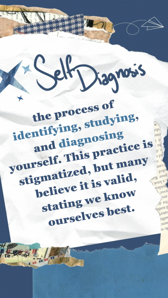 Self Diagnosis refers to the process of identifying, studying, and diagnosing yourself. This practice is stigmatized, but many believe it is valid, stating we know ourselves best.