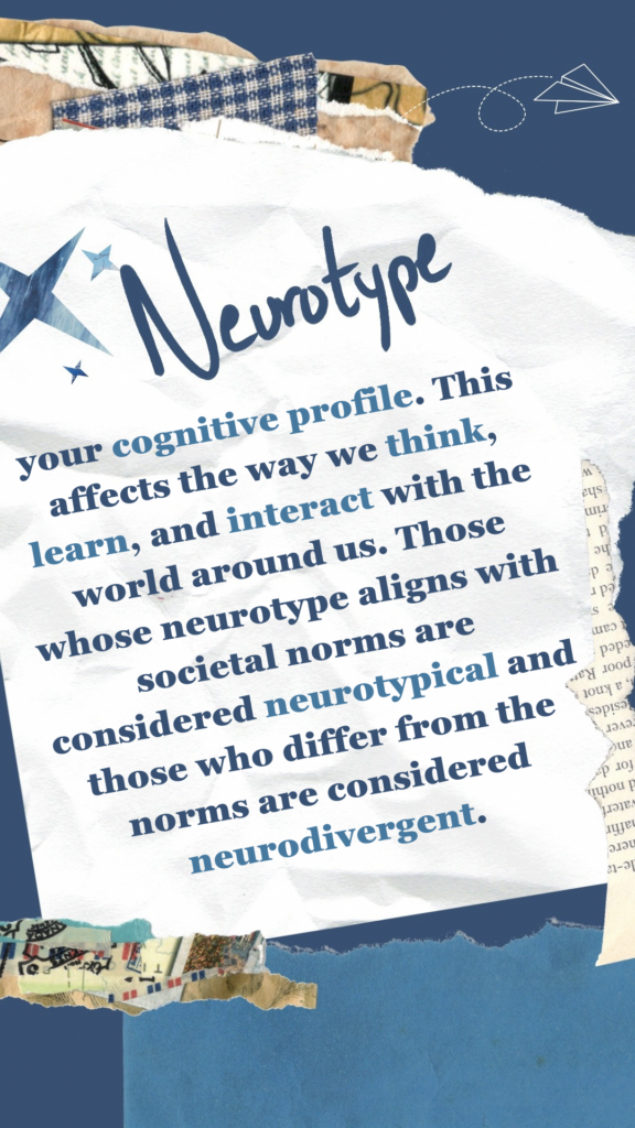 Neurotype refers to your cognitive profile. This affects the way we think, learn, and interact with the world around us. Those whose neurotype aligns with societal norms are considered neurotypical and those who differ from the norms are considered neurodivergent.