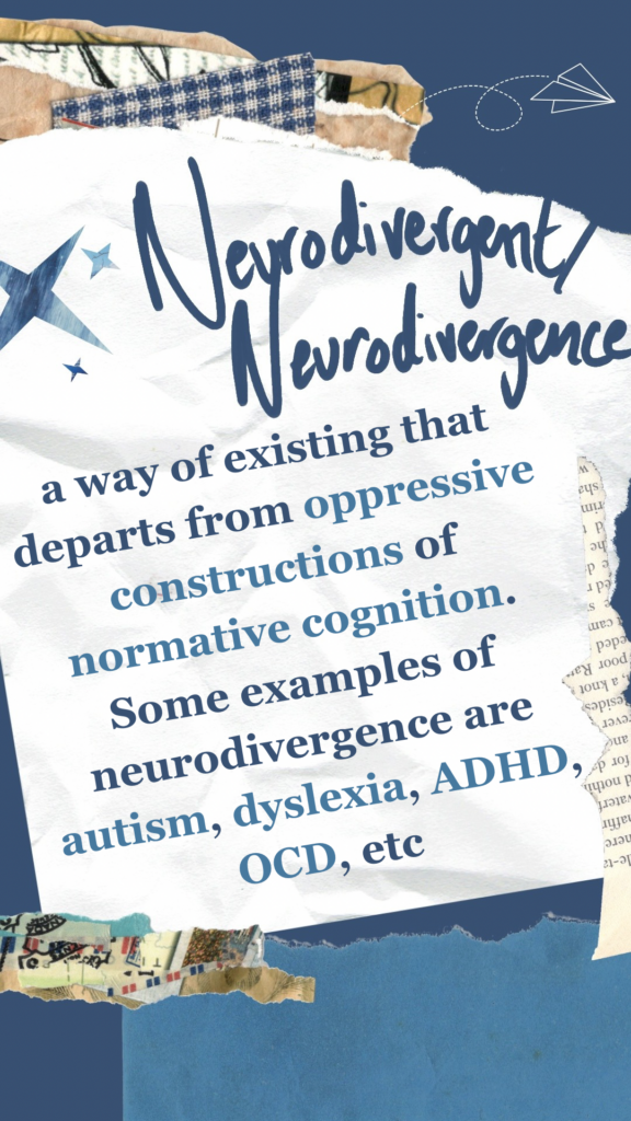 Neurodivergent/Neurodivergence refers to a way of existing that departs from oppressive constructions of normative cognition. Some examples of neurodivergence are autism, dyslexia, ADHD, OCD, etc