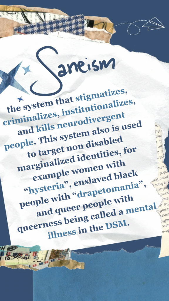 Saneism refers to the system that stigmatizes, criminalizes, institutionalizes, and kills neurodivergent people. This system also is used to target non disabled marginalized identities, for example women with “hysteria”, enslaved black people with “drapetomania”, and queer people with queerness being called a mental illness in the DSM.