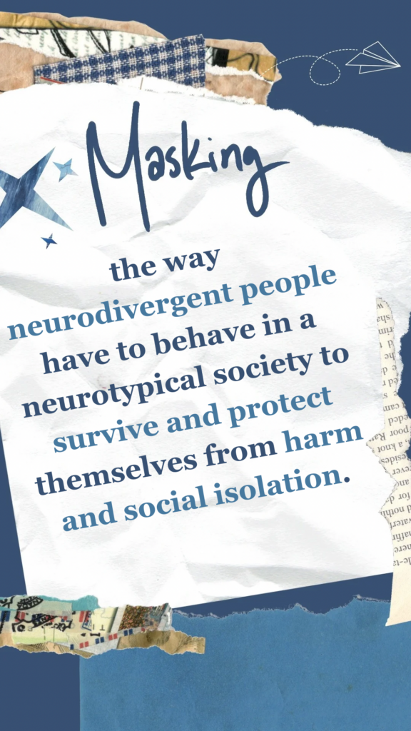 Masking refers to the way neurodivergent people have to behave in a neurotypical society to survive and protect themselves from harm and social isolation.