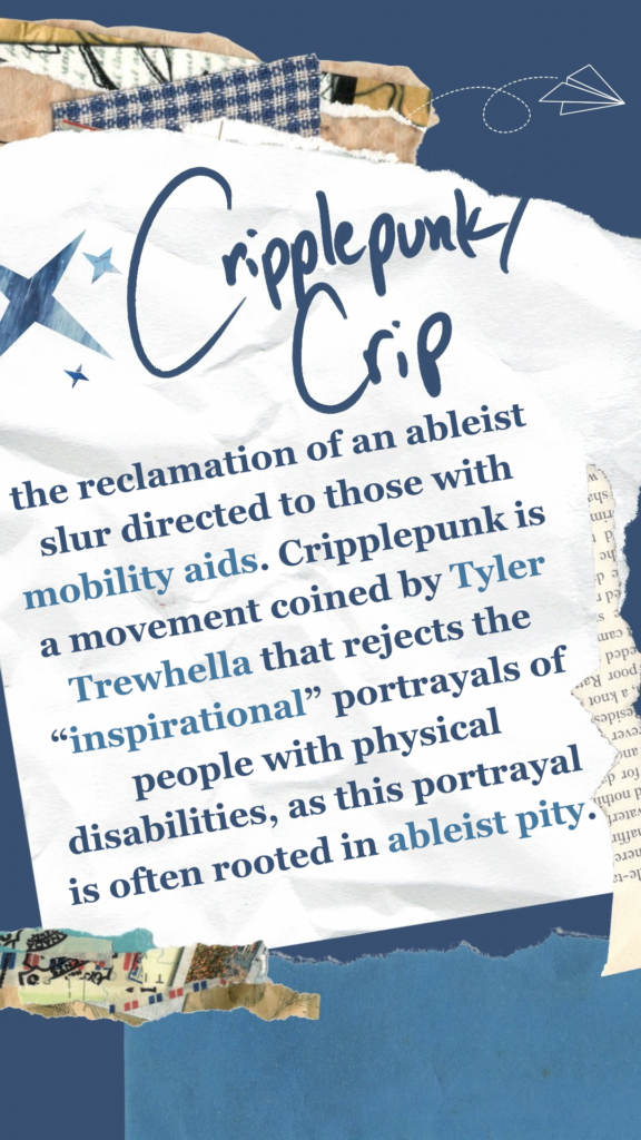 Cripplepunk/Crip refers to the reclamation of an ableist slur directed to those with mobility aids. Cripplepunk is a movement coined by Tyler Trewhella that rejects the “inspirational” portrayals of people with physically disabilities, as this portrayal is often rooted in ableist pity.