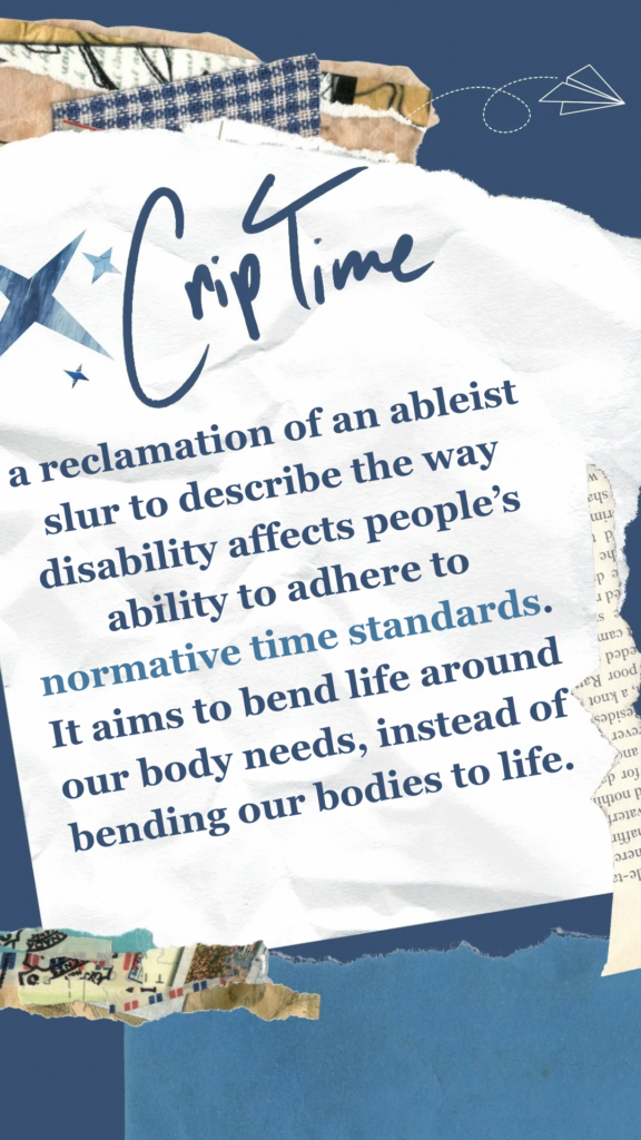Crip Time refers to a reclamation of an ableist slur to describe the way disability affects people’s ability to adhere to normative time standards. It aims to bend life around our body needs, instead of bending our bodies to life.