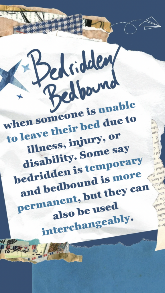 Bedridden/Bedbound refers to when someone is unable to leave their bed due to illness, injury, or disability. Some say bedridden is temporary and bedbound is more permanent, but they can also be used interchangeably.