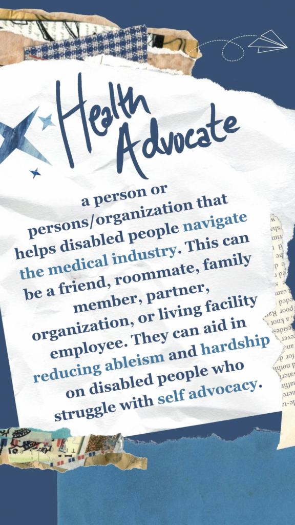 Health Advocate refers to a person or persons/organization that helps disabled people navigate the medical industry. This can be a friend, roommate, family member, partner, organization, or living facility employee. They can aid in reducing ableism and hardship on disabled people who struggle with self advocacy.