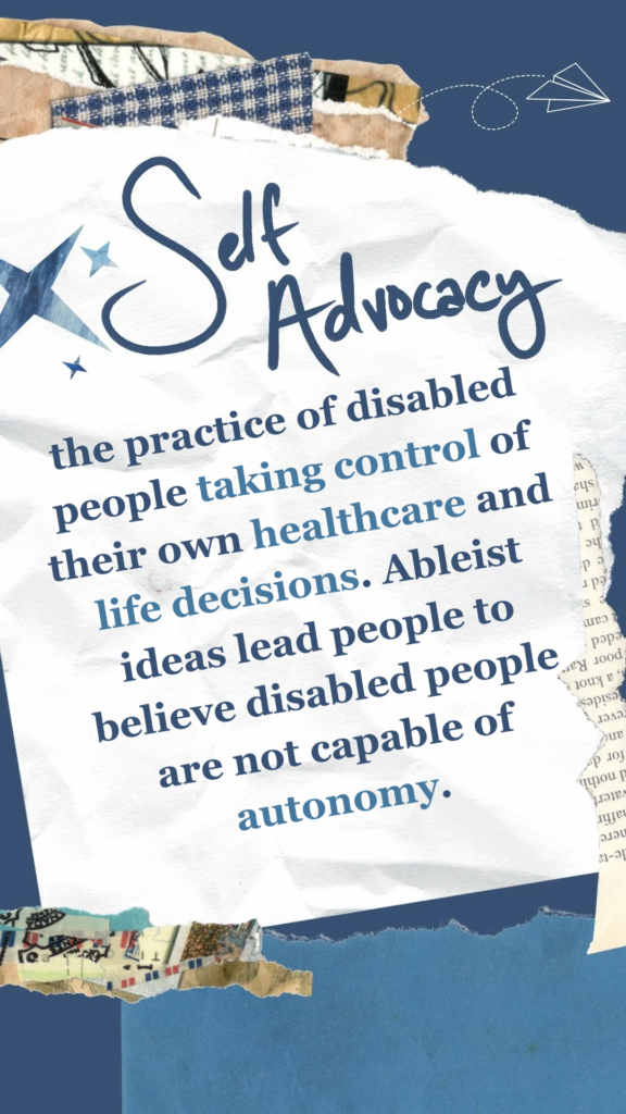 Self Advocacy refers to the practice of disabled people taking control of their own healthcare and life decisions. Ableist ideas lead people to believe disabled people are not capable of autonomy.