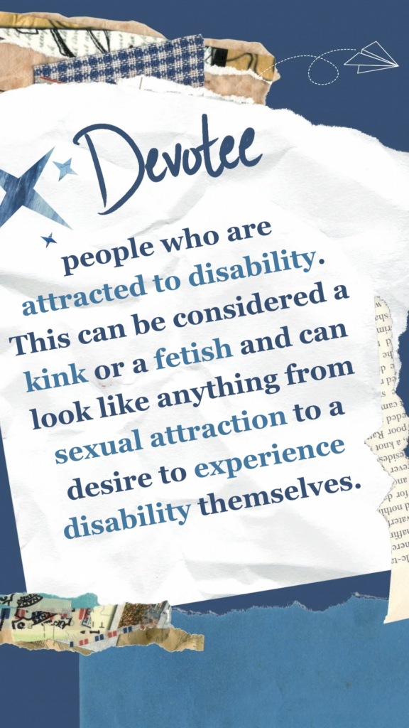 Devotee refers to people who are attracted to disability. This can be considered a kink or a fetish and can look like anything from sexual attraction to a desire to experience disability themselves.