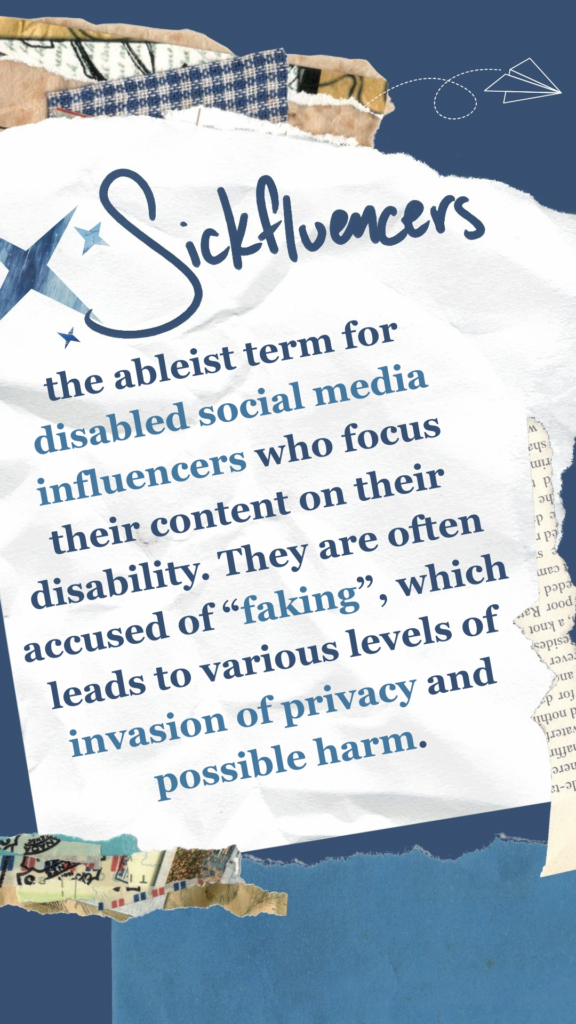 Sickfluencers refers to the ableist term for disabled social media influencers who focus their content on their disability. They are often accused of “faking”, which leads to various levels of invasion of privacy and possible harm.