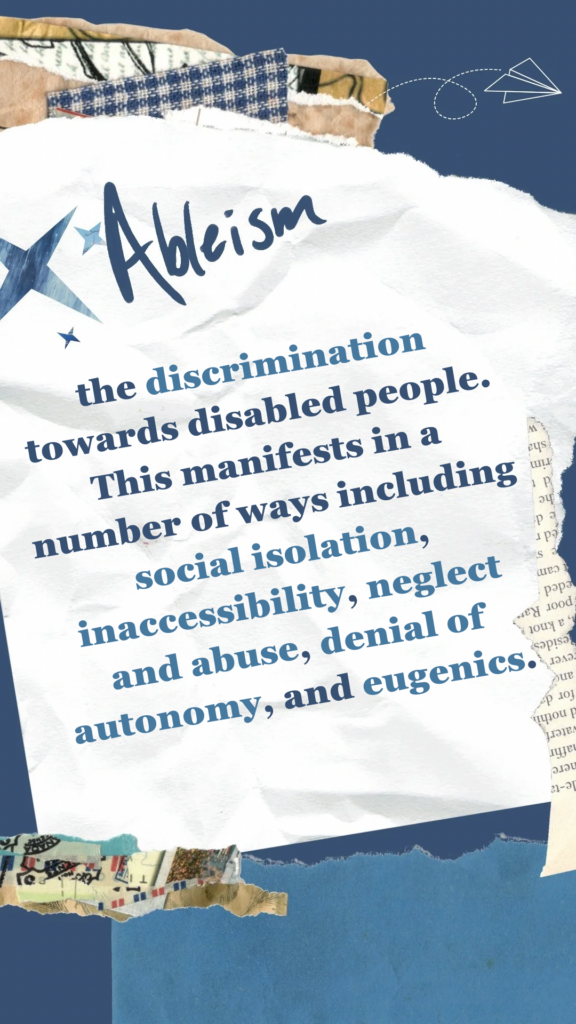 Ableism refers to the discrimination towards disabled people. This manifests in a number of ways including social isolation, inaccessibility, neglect and abuse, denial of autonomy, and eugenics.
