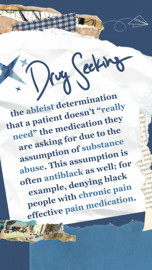Drug Seeking refers to the ableist determination that a patient doesn’t “really need” the medication they are asking for due to the assumption of substance abuse. This assumption is often antiblack as well; for example, denying black people with chronic pain effective pain medication.