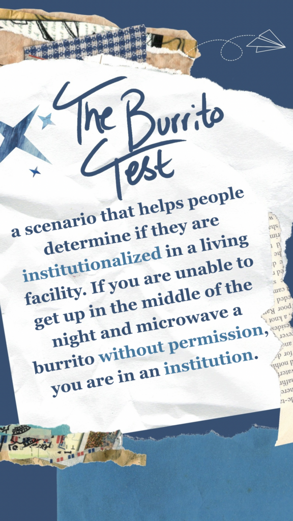 The Burrito Test refers to a scenario that helps people determine if they are institutionalized in a living facility. If you are unable to get up in the middle of the night and microwave a burrito without permission, you are in an institution.
