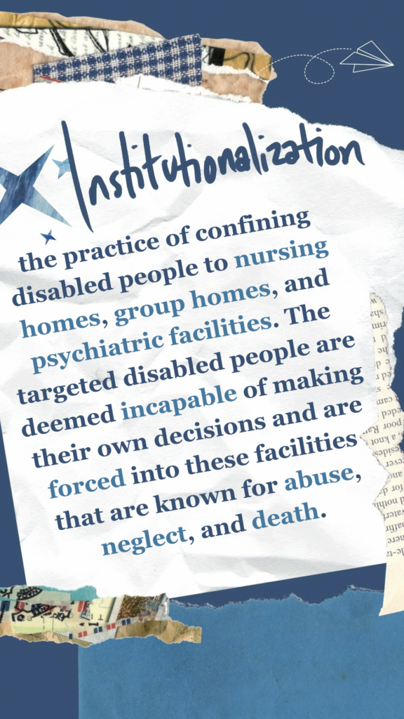 Institutionalization refers to the practice of confining disabled people to nursing homes, group homes, and psychiatric facilities. The targeted disabled people are deemed incapable of making their own decisions and are forced into these facilities that are known for abuse, neglect, and death.