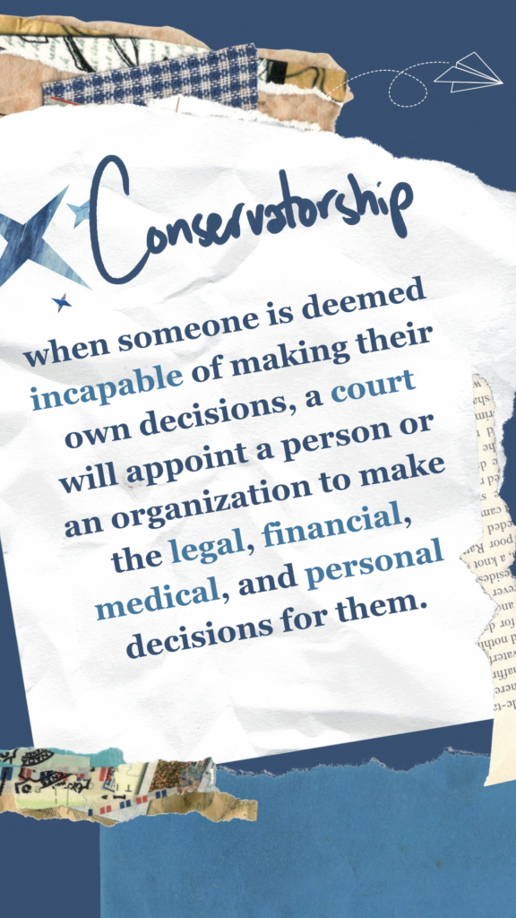 Conservatorship refers to when someone is deemed incapable of making their own decisions, a court will appoint a person or an organization to make the legal, financial, medical, and personal decisions for them.