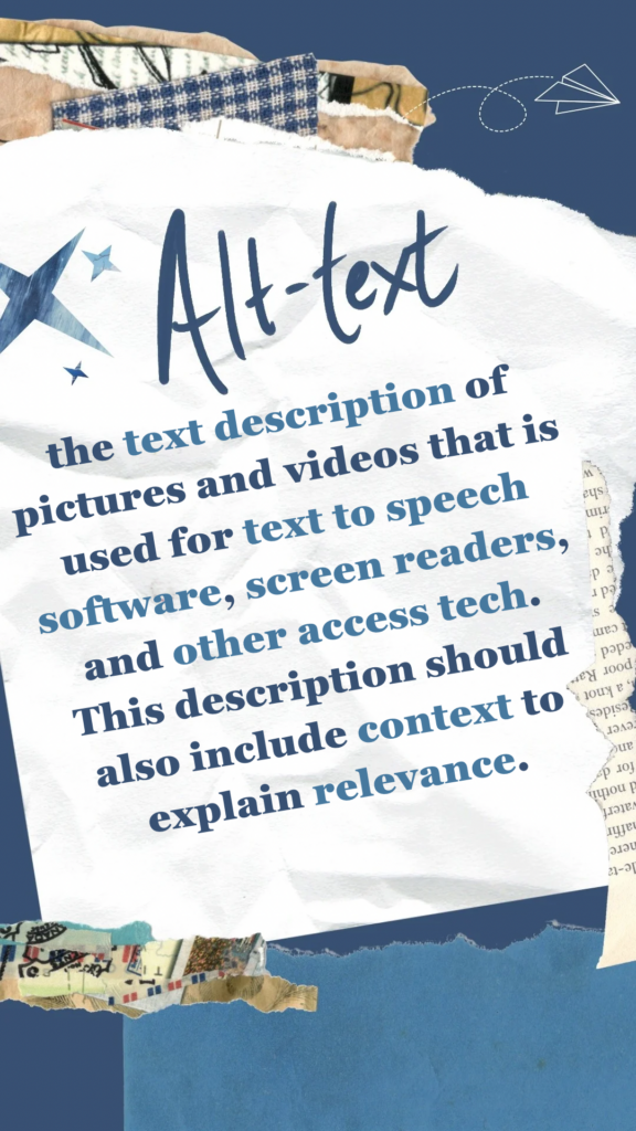 Alt Text refers to the text description of pictures and videos that is used for text to speech software, screen readers, and other access tech. This description should also include context to explain relevance.