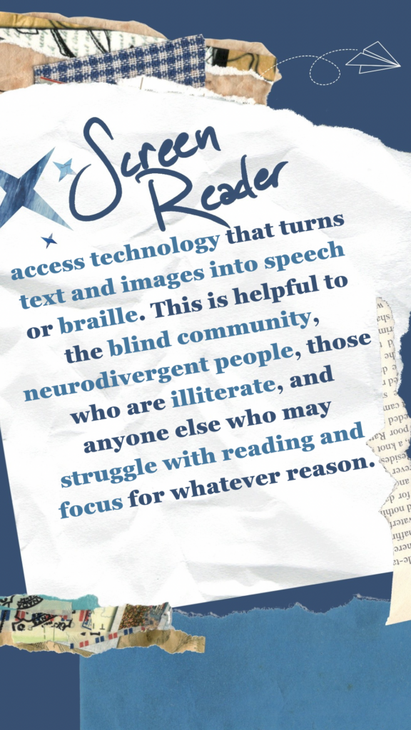 Screen Reader refers to access technology that turns text and images into speech or braille. This is helpful to the blind community, neurodivergent people, those who are illiterate, and anyone else who may struggle with reading and focus for whatever reason.