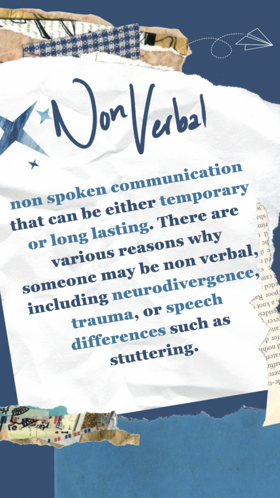 Non Verbal refers to non spoken communication that can be either temporary or long lasting. There are various reasons why someone may be non verbal, including neurodivergence, trauma, or speech differences such as stuttering.