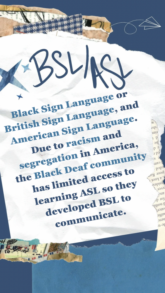 BSL/ASL refers to both Black Sign Language or British Sign Language and American Sign Language. Due to racism and segregation in America, the Black deaf community has limited access to learning ASL so they developed BSL to communicate.