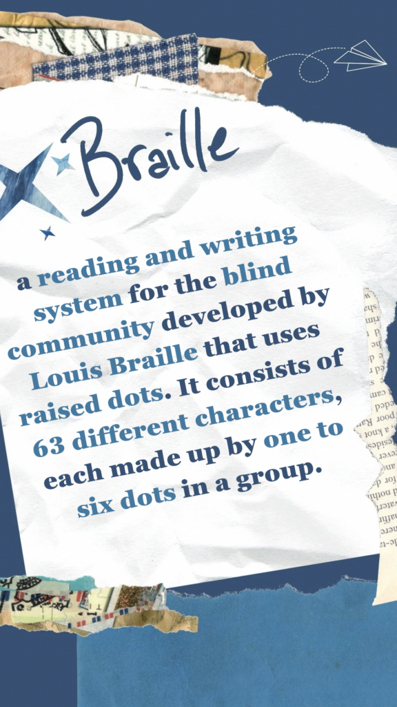 Braille refers to a reading and writing system for the blind community developed by Louis Braille that uses raised dots. It consists of 63 different characters, each made up by one to six dots in a group.