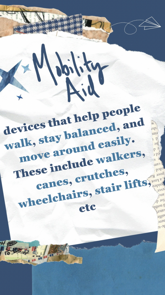 Mobility Aid refers to devices that help people walk, stay balanced, and move around easily. These include walkers, canes, crutches, wheelchairs, stair lifts, etc