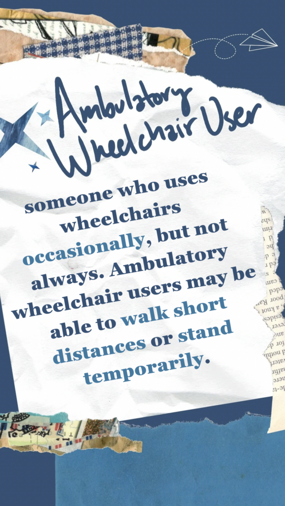 Ambulatory Wheelchair User refers to someone who uses wheelchairs occasionally, but not always. Ambulatory wheelchair users may be able to walk short distances or stand temporarily.