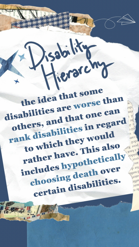 Disability Hierarchy refers to the idea that some disabilities are worse than others, and that one can rank disabilities in regard to which they would rather have. This also includes hypothetically choosing death over certain disabilities.