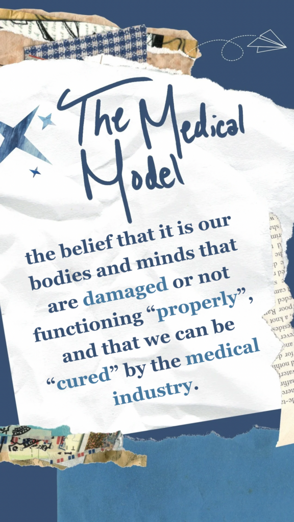 The Medical Model refers to the belief that it is our bodies and minds that are damaged or not functioning “properly”, and that we can be “cured” by the medical industry.