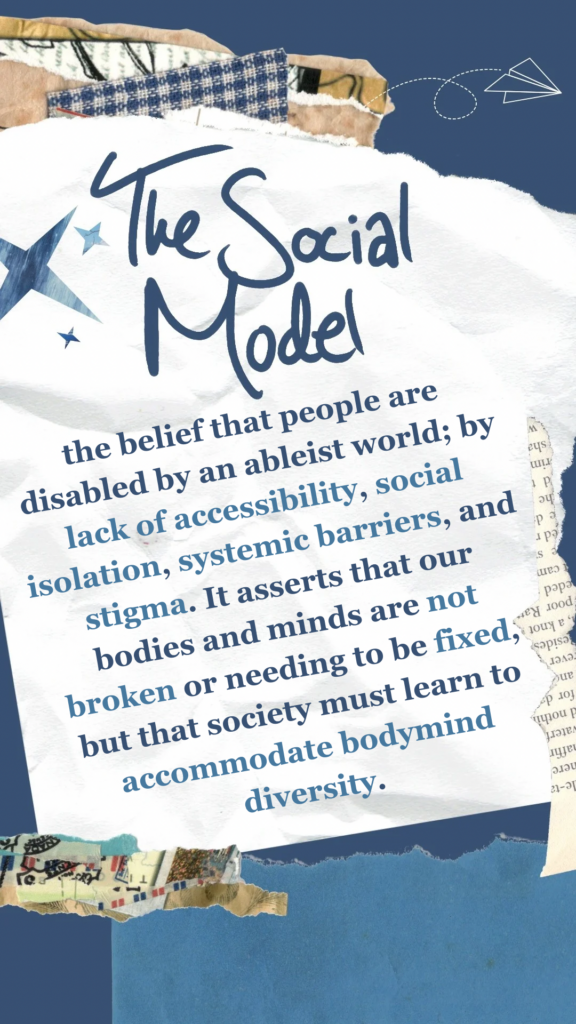 The Social Model refers to the belief that people are disabled by an ableist world; by lack of accessibility, social isolation, systemic barriers, and stigma. It asserts that our bodies and minds are not broken or needing to be fixed, but that society must learn to accommodate bodymind diversity.