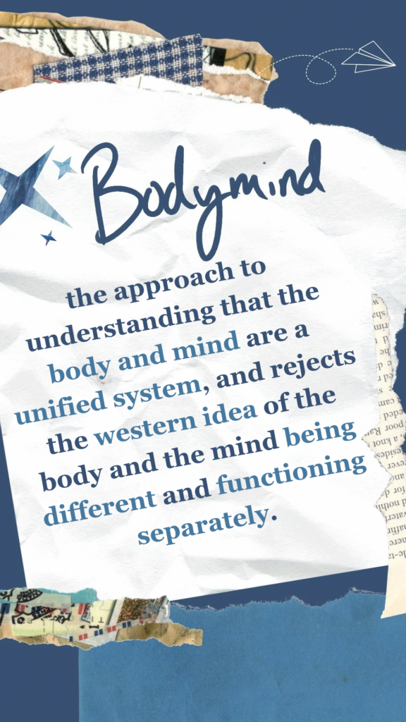 Bodymind refers to the approach to understanding that the body and mind are a unified system, and rejects the western idea of the body and the mind being different and functioning separately. 